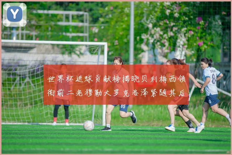 世界杯进球贡献榜揭晓贝利梅西领衔前二老穆勒大罗克洛泽紧随其后