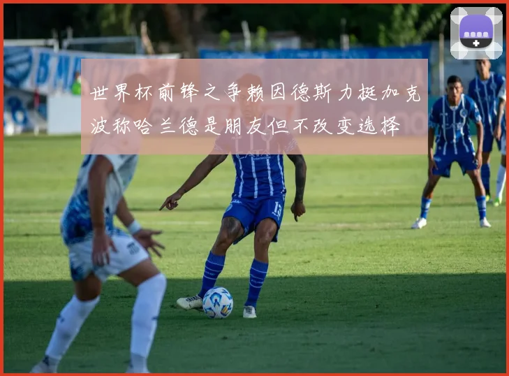 世界杯前锋之争赖因德斯力挺加克波称哈兰德是朋友但不改变选择