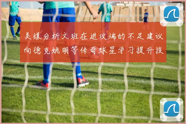 美媒分析文班在进攻端的不足建议向德克姚明等传奇球星学习提升技能