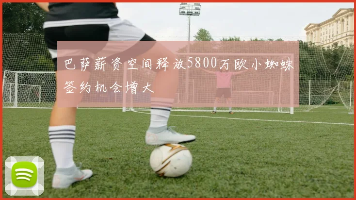 巴萨薪资空间释放5800万欧小蜘蛛签约机会增大