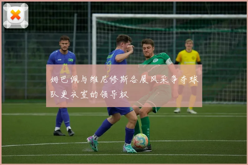 姆巴佩与维尼修斯各展风采争夺球队更衣室的领导权