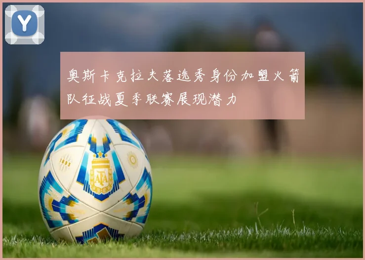 奥斯卡克拉夫落选秀身份加盟火箭队征战夏季联赛展现潜力