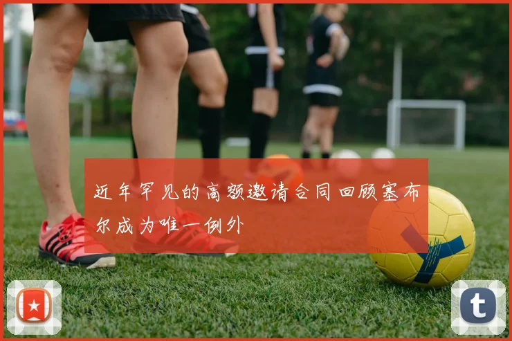 近年罕见的高额邀请合同回顾塞布尔成为唯一例外