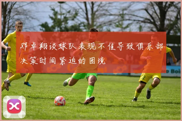 邓卓翔谈球队表现不佳导致俱乐部决策时间紧迫的困境