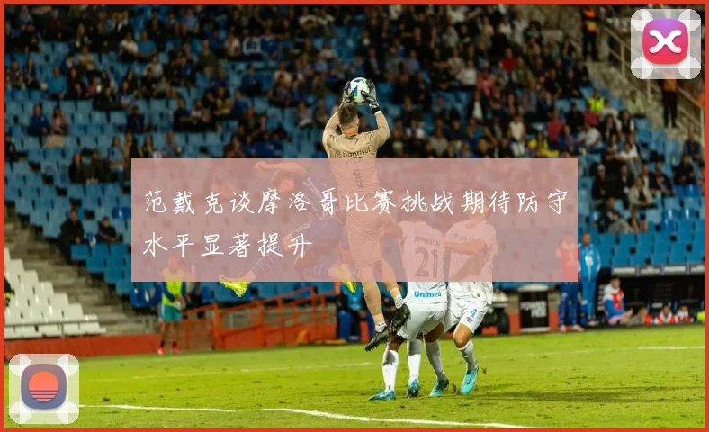 范戴克谈摩洛哥比赛挑战期待防守水平显著提升