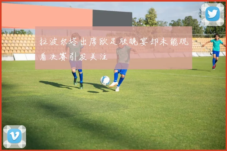 拉波尔塔出席欧足联晚宴却未能观看决赛引发关注