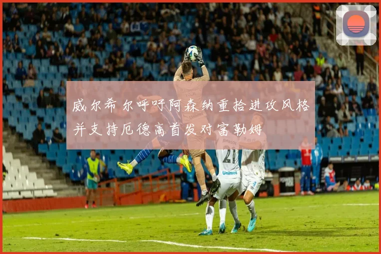 威尔希尔呼吁阿森纳重拾进攻风格并支持厄德高首发对富勒姆