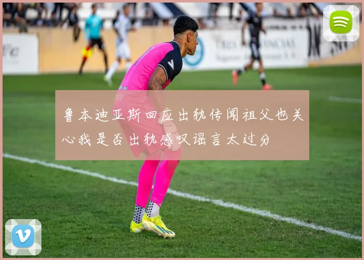 鲁本迪亚斯回应出轨传闻祖父也关心我是否出轨感叹谣言太过分